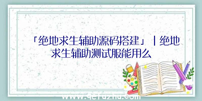 「绝地求生辅助源码搭建」|绝地求生辅助测试服能用么